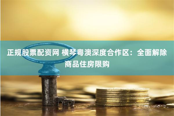 正规股票配资网 横琴粤澳深度合作区：全面解除商品住房限购