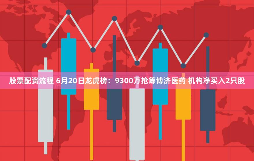 股票配资流程 6月20日龙虎榜：9300万抢筹博济医药 机构净买入2只股