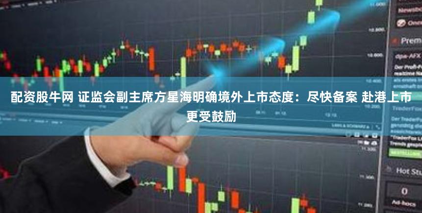 配资股牛网 证监会副主席方星海明确境外上市态度：尽快备案 赴港上市更受鼓励