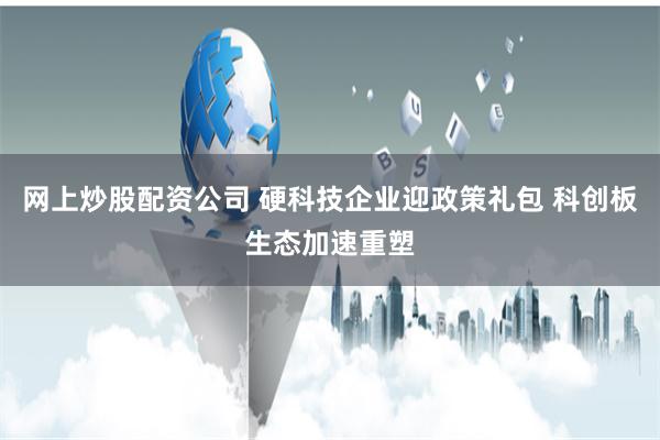 网上炒股配资公司 硬科技企业迎政策礼包 科创板生态加速重塑