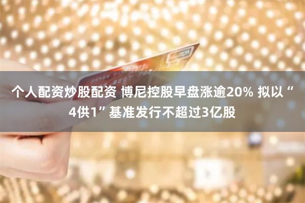 个人配资炒股配资 博尼控股早盘涨逾20% 拟以“4供1”基准发行不超过3亿股