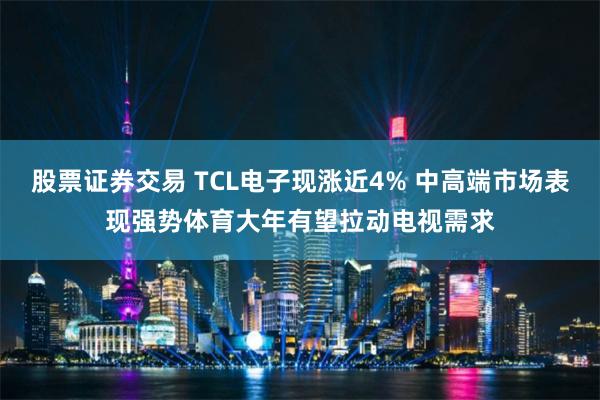 股票证券交易 TCL电子现涨近4% 中高端市场表现强势体育大年有望拉动电视需求