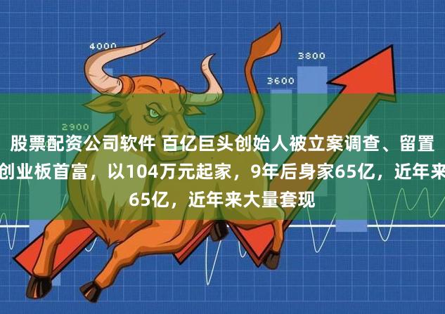 股票配资公司软件 百亿巨头创始人被立案调查、留置！他曾是创业板首富，以104万元起家，9年后身家65亿，近年来大量套现