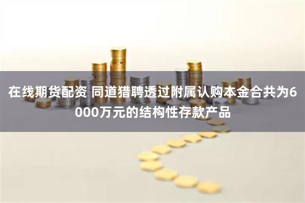 在线期货配资 同道猎聘透过附属认购本金合共为6000万元的结构性存款产品