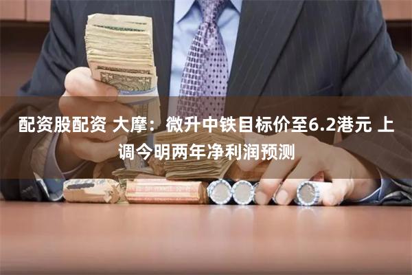 配资股配资 大摩：微升中铁目标价至6.2港元 上调今明两年净利润预测