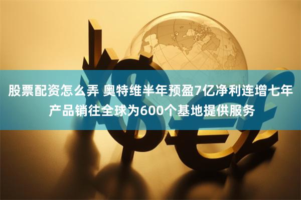 股票配资怎么弄 奥特维半年预盈7亿净利连增七年 产品销往全球为600个基地提供服务