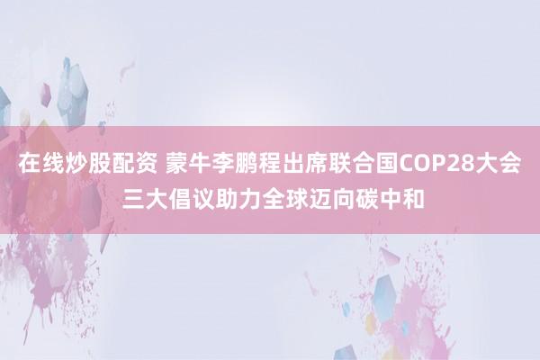 在线炒股配资 蒙牛李鹏程出席联合国COP28大会 三大倡议助力全球迈向碳中和