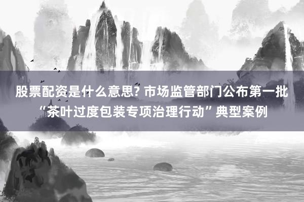 股票配资是什么意思? 市场监管部门公布第一批“茶叶过度包装专项治理行动”典型案例