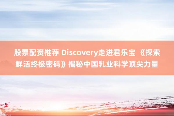 股票配资推荐 Discovery走进君乐宝 《探索鲜活终极密码》揭秘中国乳业科学顶尖力量