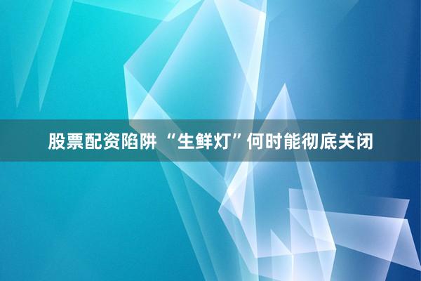 股票配资陷阱 “生鲜灯”何时能彻底关闭