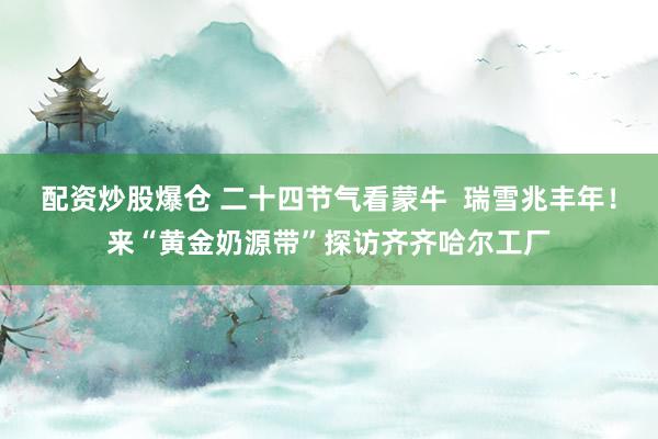 配资炒股爆仓 二十四节气看蒙牛  瑞雪兆丰年！来“黄金奶源带”探访齐齐哈尔工厂