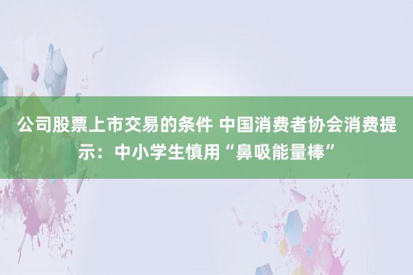 公司股票上市交易的条件 中国消费者协会消费提示：中小学生慎用“鼻吸能量棒”