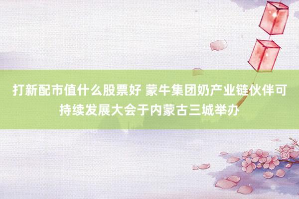 打新配市值什么股票好 蒙牛集团奶产业链伙伴可持续发展大会于内蒙古三城举办