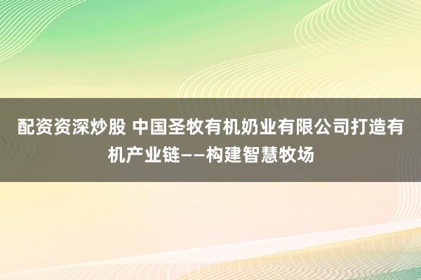 配资资深炒股 中国圣牧有机奶业有限公司打造有机产业链——构建智慧牧场