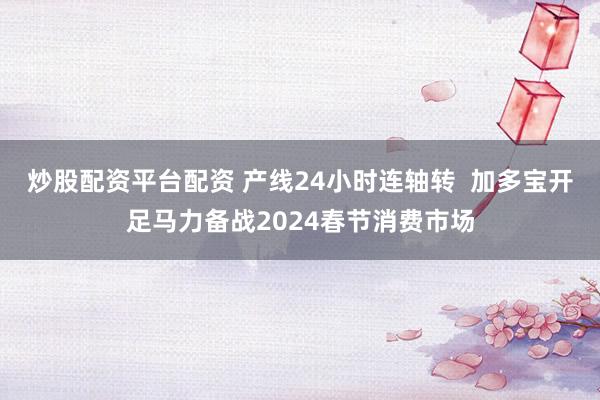 炒股配资平台配资 产线24小时连轴转  加多宝开足马力备战2024春节消费市场