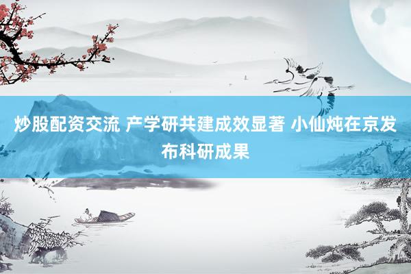 炒股配资交流 产学研共建成效显著 小仙炖在京发布科研成果
