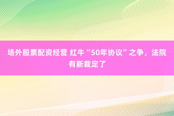 场外股票配资经营 红牛“50年协议”之争，法院有新裁定了