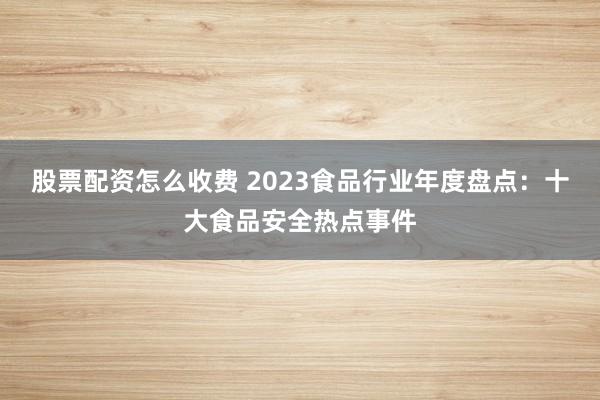 股票配资怎么收费 2023食品行业年度盘点：十大食品安全热点事件