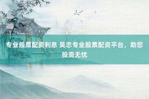 专业股票配资利息 吴忠专业股票配资平台，助您投资无忧