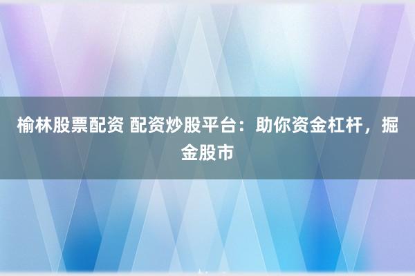 榆林股票配资 配资炒股平台：助你资金杠杆，掘金股市