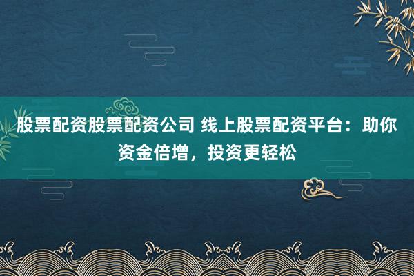 股票配资股票配资公司 线上股票配资平台：助你资金倍增，投资更轻松