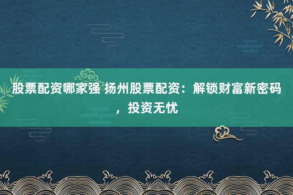 股票配资哪家强 扬州股票配资：解锁财富新密码，投资无忧