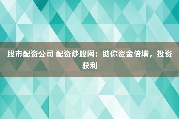 股市配资公司 配资炒股网：助你资金倍增，投资获利