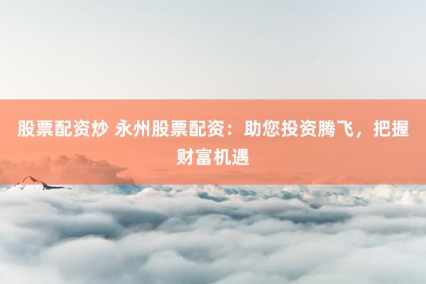 股票配资炒 永州股票配资：助您投资腾飞，把握财富机遇