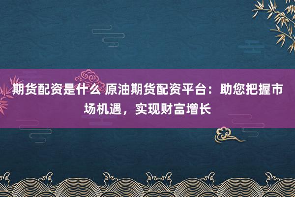 期货配资是什么 原油期货配资平台：助您把握市场机遇，实现财富增长