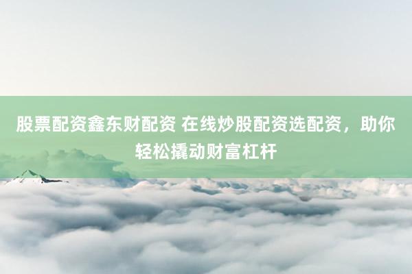 股票配资鑫东财配资 在线炒股配资选配资，助你轻松撬动财富杠杆