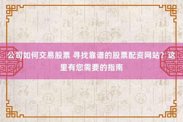 公司如何交易股票 寻找靠谱的股票配资网站？这里有您需要的指南