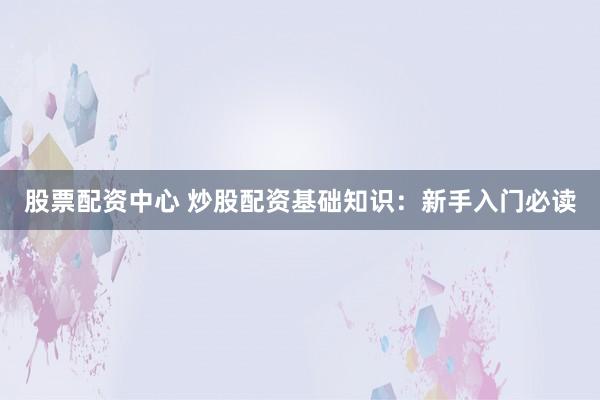 股票配资中心 炒股配资基础知识：新手入门必读