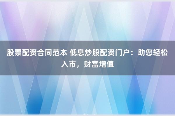 股票配资合同范本 低息炒股配资门户：助您轻松入市，财富增值