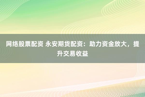 网络股票配资 永安期货配资：助力资金放大，提升交易收益