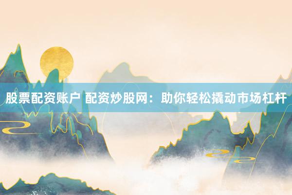 股票配资账户 配资炒股网：助你轻松撬动市场杠杆