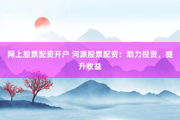 网上股票配资开户 河源股票配资：助力投资，提升收益