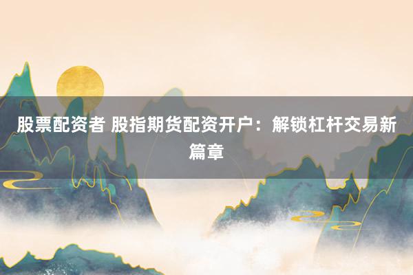 股票配资者 股指期货配资开户：解锁杠杆交易新篇章