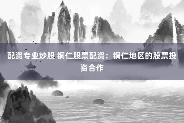 配资专业炒股 铜仁股票配资：铜仁地区的股票投资合作