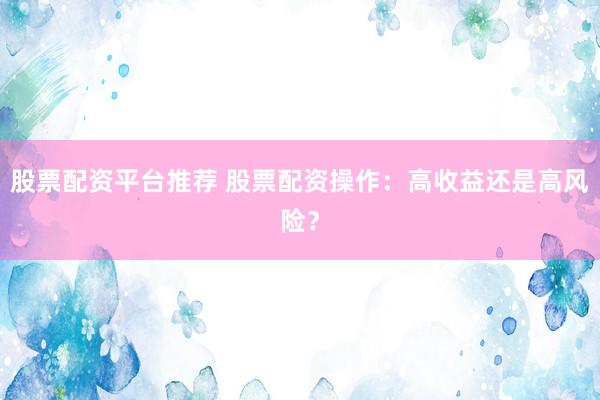 股票配资平台推荐 股票配资操作：高收益还是高风险？