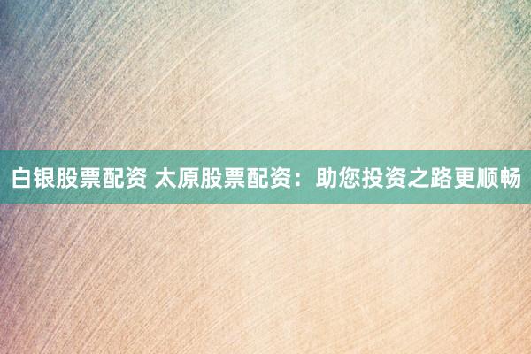 白银股票配资 太原股票配资：助您投资之路更顺畅