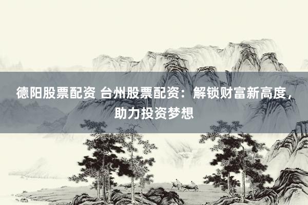 德阳股票配资 台州股票配资：解锁财富新高度，助力投资梦想