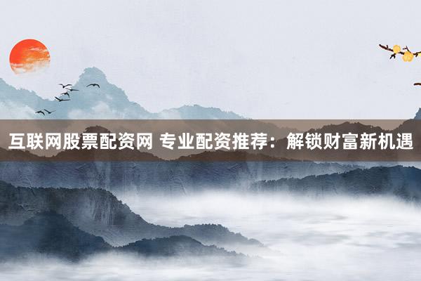 互联网股票配资网 专业配资推荐：解锁财富新机遇