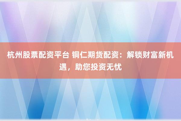 杭州股票配资平台 铜仁期货配资：解锁财富新机遇，助您投资无忧