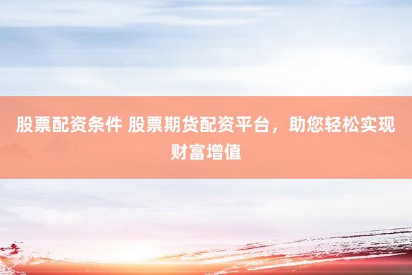 股票配资条件 股票期货配资平台，助您轻松实现财富增值