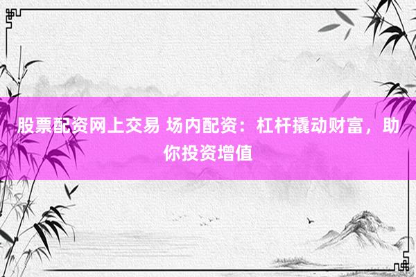 股票配资网上交易 场内配资：杠杆撬动财富，助你投资增值