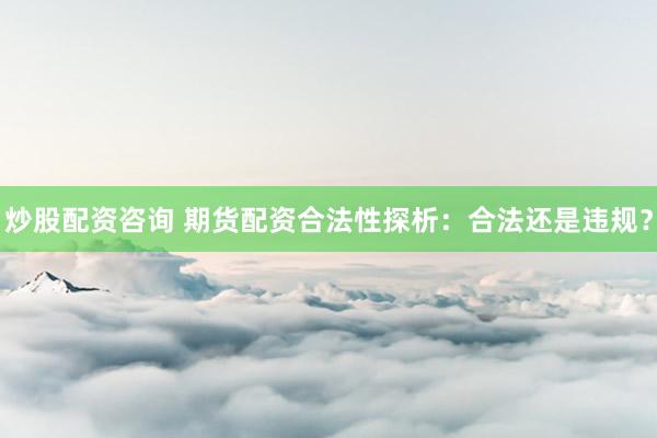 炒股配资咨询 期货配资合法性探析：合法还是违规？