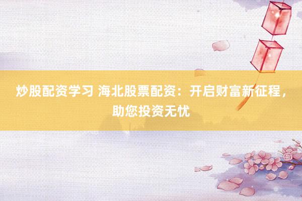 炒股配资学习 海北股票配资：开启财富新征程，助您投资无忧