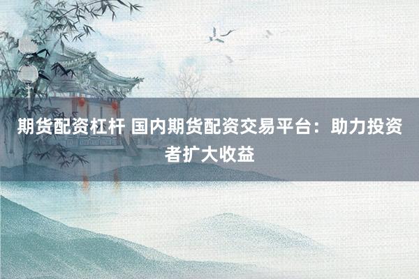 期货配资杠杆 国内期货配资交易平台：助力投资者扩大收益