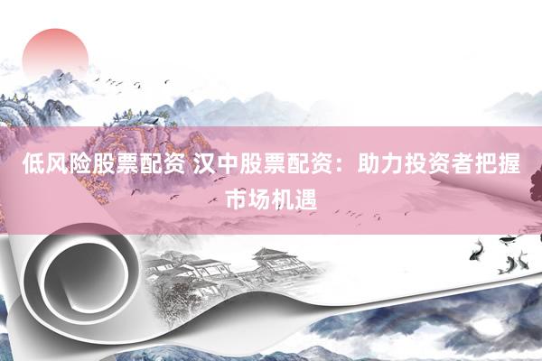 低风险股票配资 汉中股票配资：助力投资者把握市场机遇