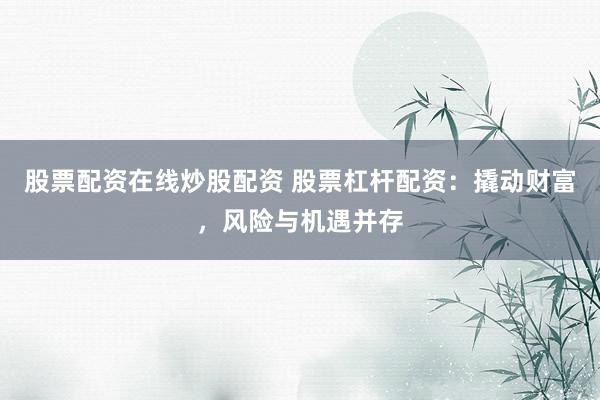 股票配资在线炒股配资 股票杠杆配资：撬动财富，风险与机遇并存
